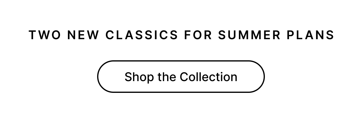 TWO NEW CLASSICS FOR SUMMER PLANS Shop the Collection