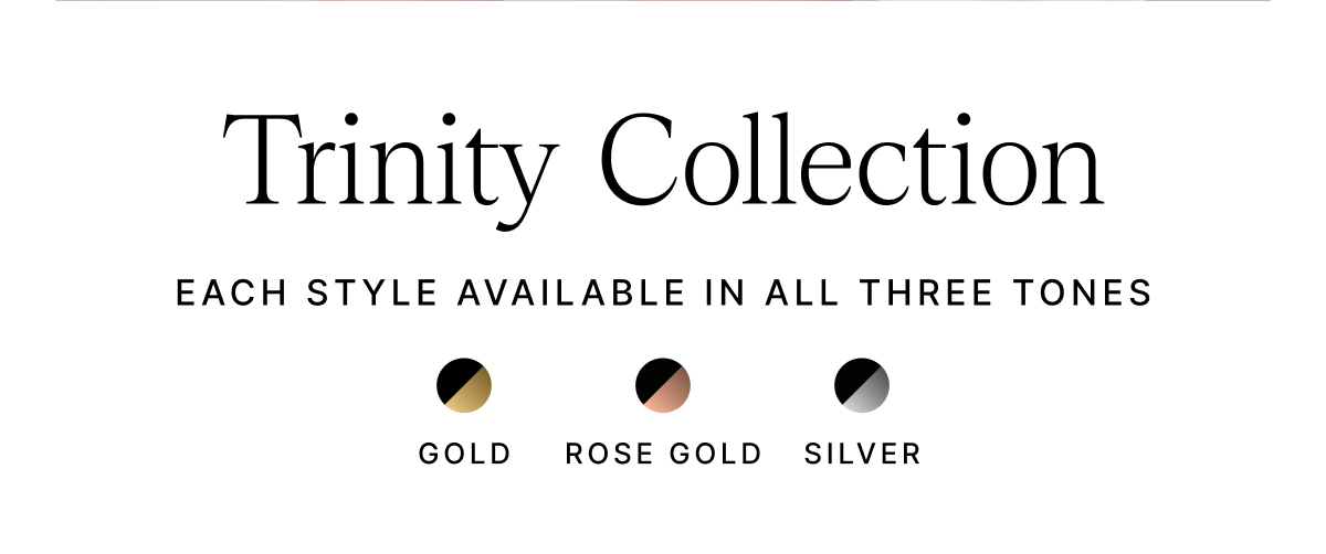 Trinity Collection EACH STYLE AVAILABLE IN ALL THREE TONES GOLD ROSE GOLD SILVER