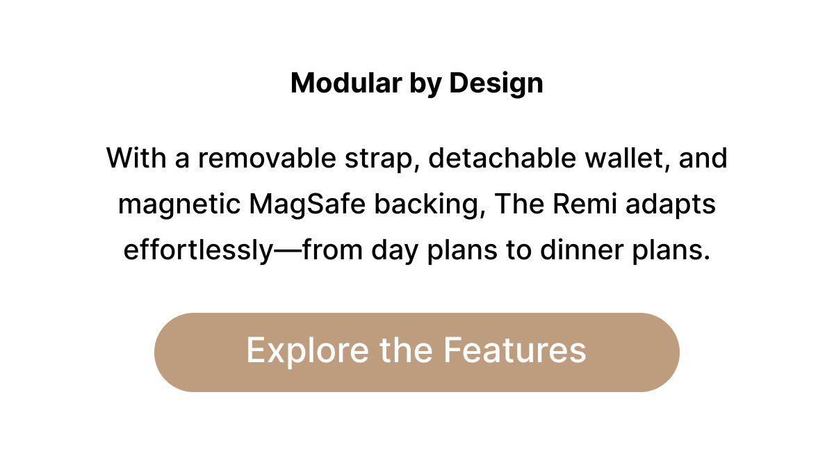 Modular by Design With a removable strap, detachable wallet, and magnetic MagSafe backing, The Remi adapts effortlessly—from day plans to dinner plans. Explore the Features