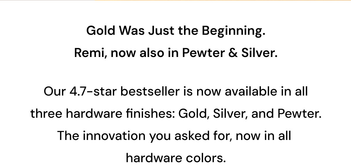 Gold Was Just the Beginning. Remi, now also in Pewter & Silver.  Our 4.7-star bestseller is now available in all three hardware finishes: Gold, Silver, and Pewter. The innovation you asked for, now in all hardware colors.