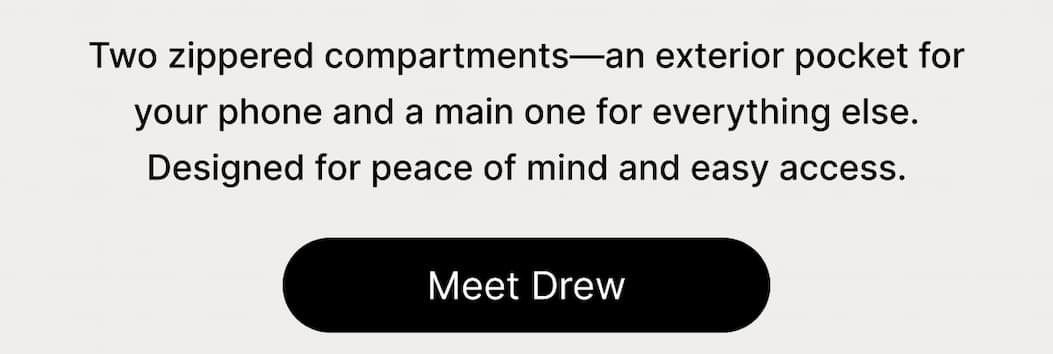 Two zippered compartments—an exterior pocket for your phone and a main one for everything else. Designed for peace of mind and easy access. Meet Drew