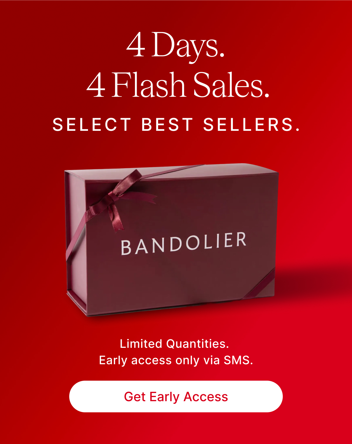 4 Days. 4 Flash Sales. SELECT BEST SELLERS. Limited Quantities. Early access only via SMS. Get Early Access