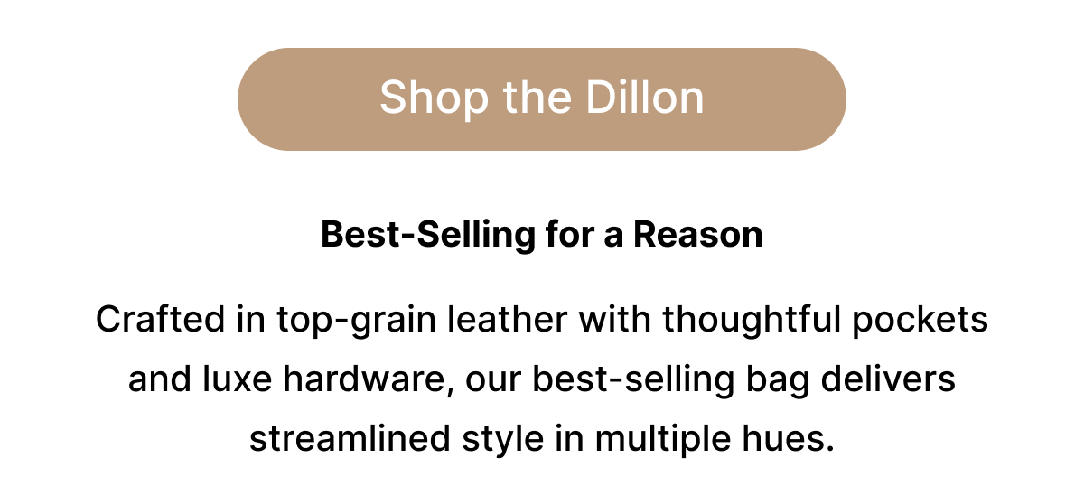 Shop the Dillon Best-Selling for a Reason  Crafted in top-grain leather with thoughtful pockets and luxe hardware, our best-selling bag delivers streamlined style in multiple hues.