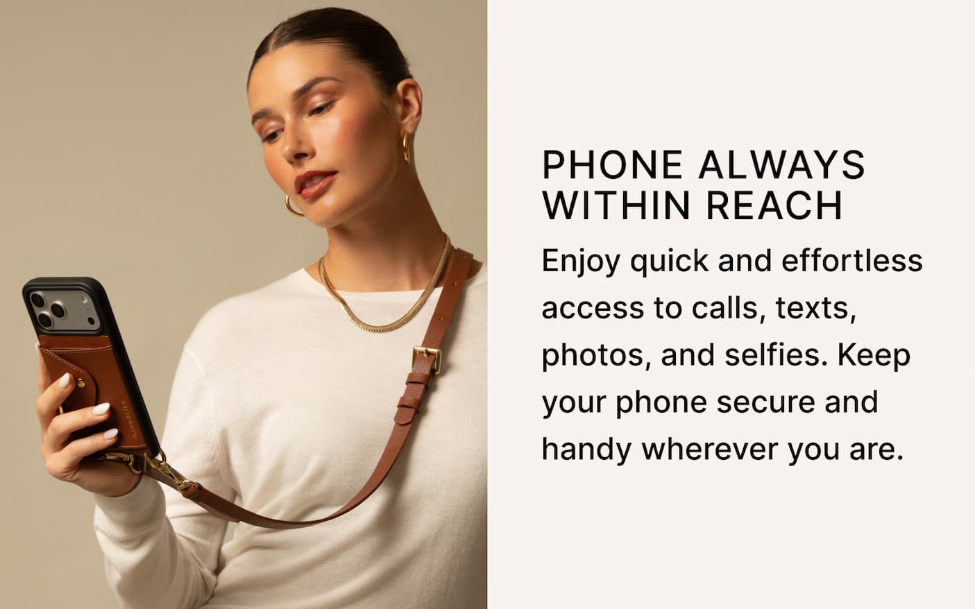 PHONE ALWAYS WITHIN REACH Enjoy quick and effortless access to calls, texts, photos, and selfies. Keep your phone secure and handy wherever you are.