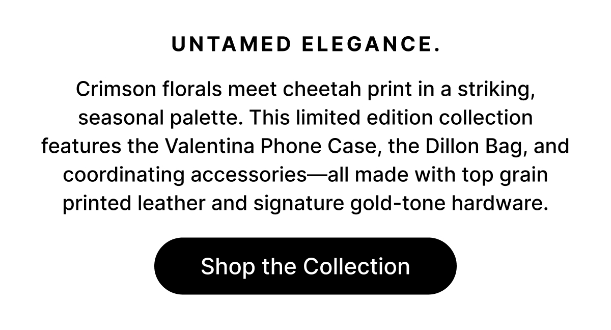UNATMED ELEGANCE. Crimson florals meet cheetah print in a striking, seasonal palette. This limited edition collection features the Valentina Phone Case, the Dillon Bag, and coordinating accessories—all made with top grain printed leather and signature gold-tone hardware. Shop the Collection