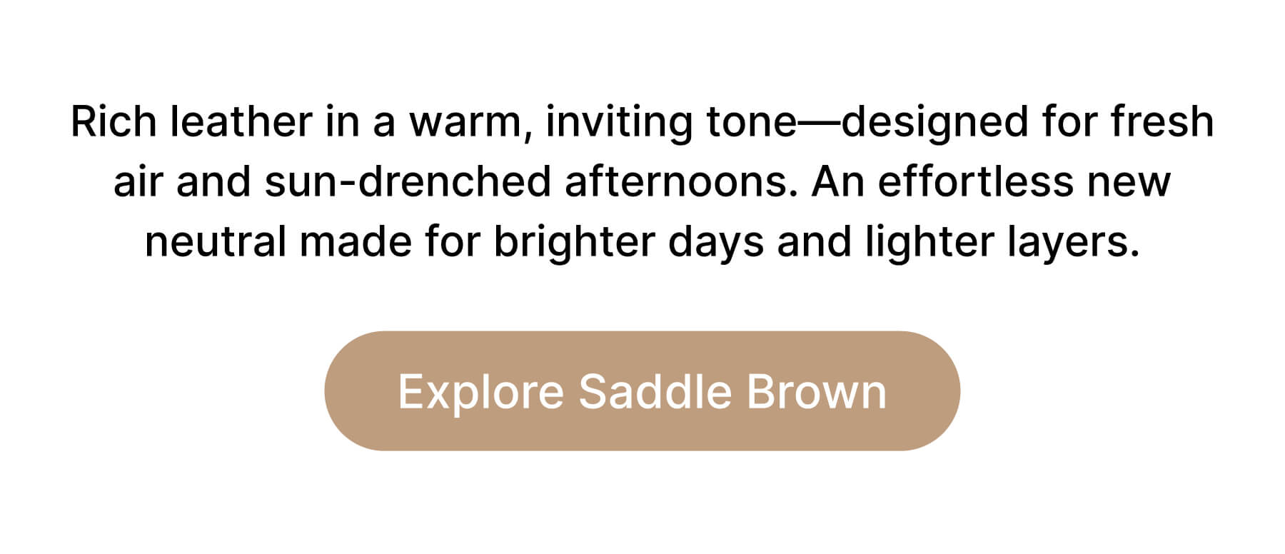 Rich leather in a warm, inviting tone—designed for fresh air and sun-drenched afternoons. An effortless new neutral made for brighter days and lighter layers. Explore Saddle Brown