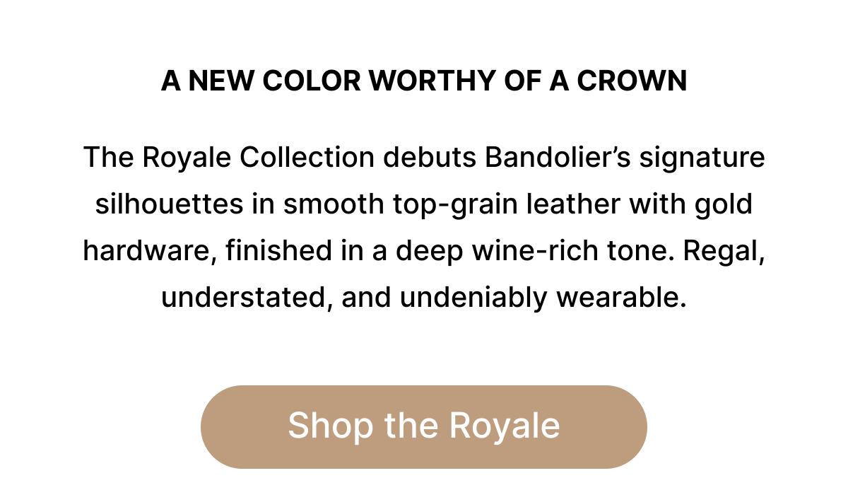 A NEW COLOR WORTHY OF A CROWN The Royale Collection debuts Bandolier's signature silhouettes in smooth top-grain leather with gold hardware, finished in a deep wine-rich tone. Regal, understated, and undeniably wearable. Shop the Royale