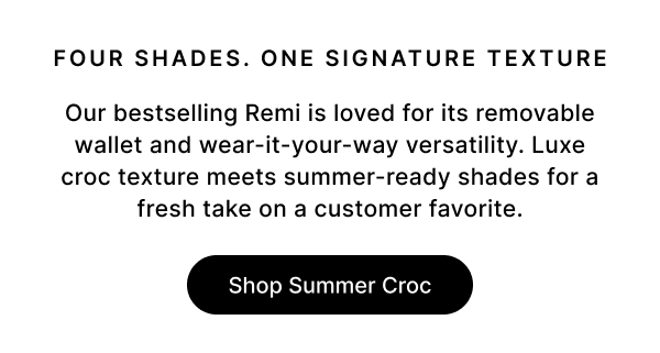 FOUR SHADES. ONE SIGNATURE TEXTURE Our bestselling Remi is loved for its removable wallet and wear-it-your-way versatility. Luxe croc texture meets summer-ready shades for a fresh take on a customer favorite. Shop Summer Croc