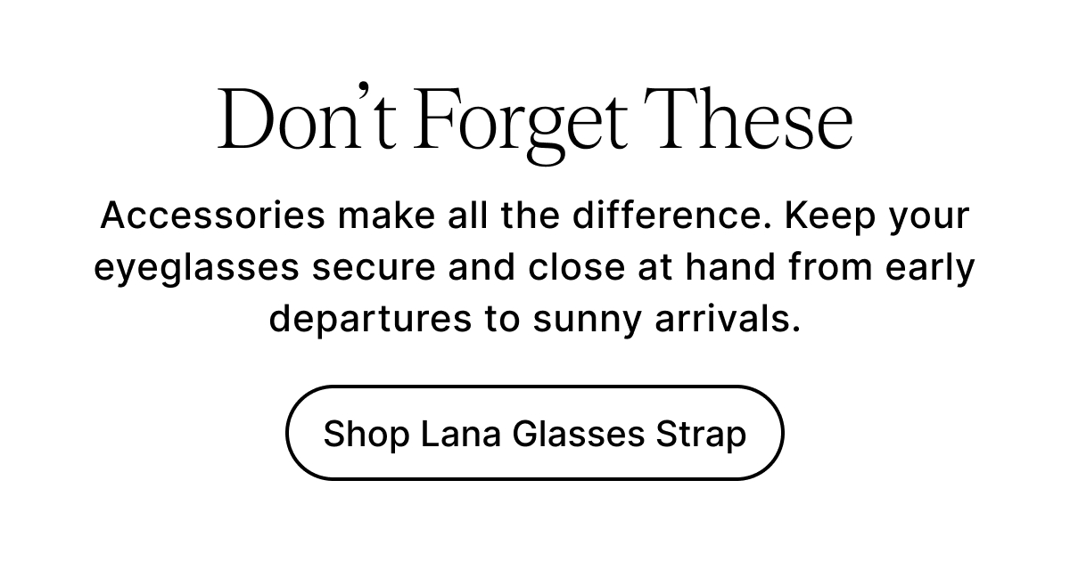 Don’t Forget These Accessories make all the difference. Keep your eyeglasses secure and close at hand from early departures to sunny arrivals. Shop Lana Glasses Strap