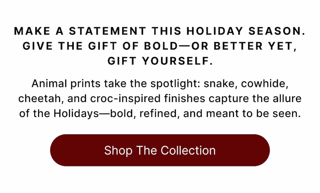 MAKE A STATEMENT THIS HOLIDAY SEASON. GIVE THE GIFT OF BOLD-OR BETTER YET, GIFT YOURSESLF Animal prints take the spotlight: snake, cowhide, cheetah, and croc-inspired finishes capture the allure of the Holidays—bold, refined, and meant to be seen. Shop The Collection