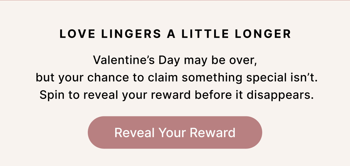 LOVE LINGERS A LITTLE LONGER Valentine's Day may be over,  but your chance to claim something special isn't.  Spin to reveal your reward before it disappears. Reveal Your Reward
