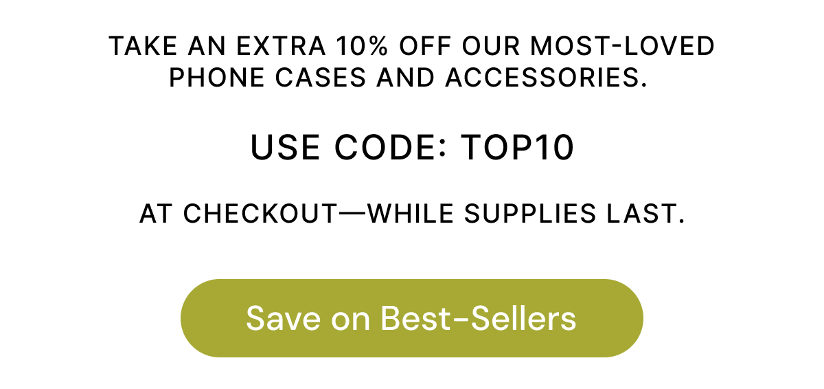 TAKE AN EXTRA 10% OFF OUR MOST-LOVED PHONE CASES AND ACCESSORIES. USE CODE: TOP10 AT CHECKOUT-WHILE SUPPLIES LAST. Save on Best-Sellers