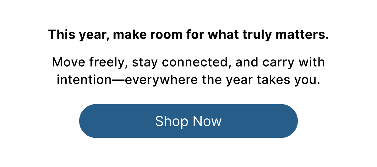 This year, make room for what truly matters.  Move freely, stay connected, and carry with intention—everywhere the year takes you. Shop Now