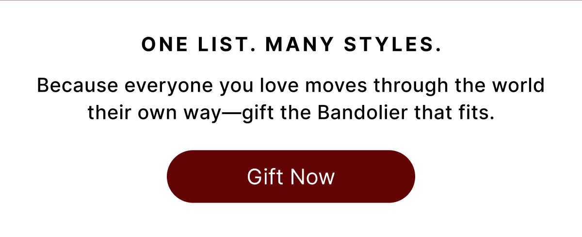 ONE LIST. MANY STYLES Because everyone you love moves through the world their own way—gift the Bandolier that fits. Gift Now
