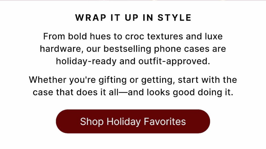 Wrap It Up in Style From bold hues to croc textures and luxe hardware, our bestselling phone cases are holiday-ready and outfit-approved.  Whether you're gifting or getting, start with the case that does it all—and looks good doing it. Shop Holiday Favorites
