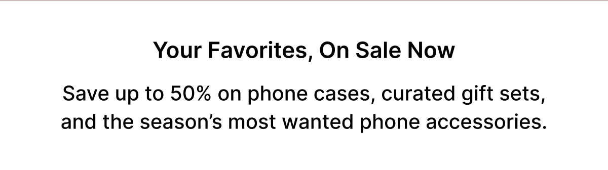 Your favorites, on sale now Save up to 50% on phone cases, curated gift sets, and the season's most wanted phone accessories.