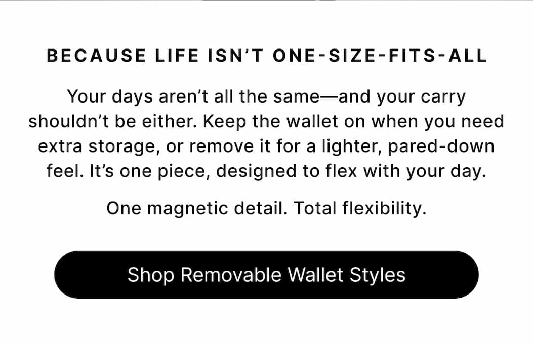 BECAUSE LIFE ISN'T ONE-SIZE-FITS-ALL Your days aren't all the same—and your carry shouldn't be either. Keep the wallet on when you need extra storage, or remove it for a lighter, pared-down feel. It's one piece, designed to flex with your day.  One magnetic detail. Total flexibility. Shop Removable Wallet Styles