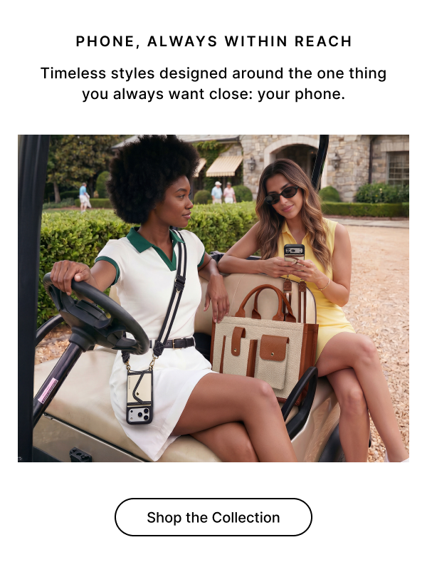 PHONE, ALWAYS WITHIN REACH Timeless styles designed around the one thing you always want close: your phone. Shop the Collection