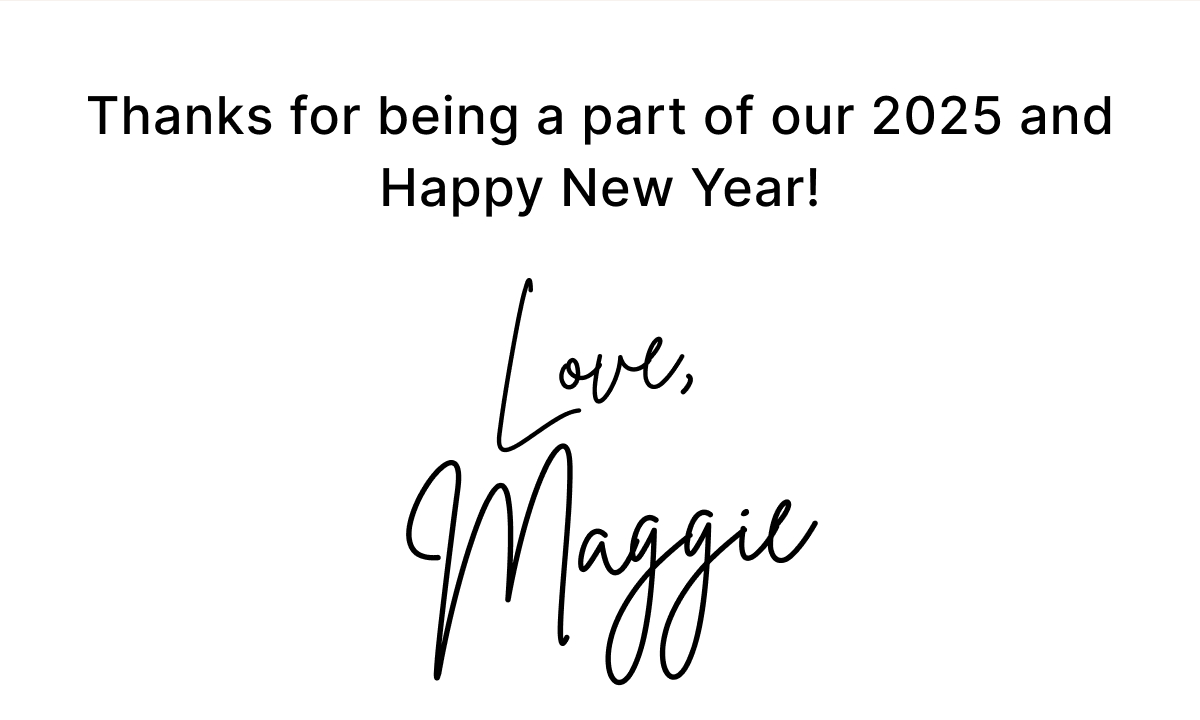 Thanks for being a part of our 2025 and Happy New Year! Love, Maggie