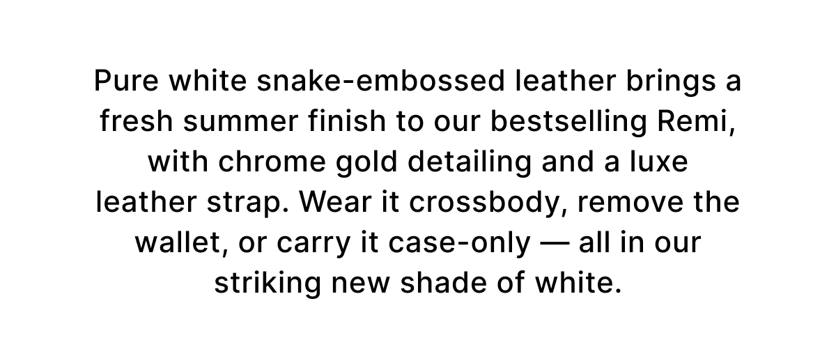 Pure white snake-embossed leather brings a fresh summer finish to our bestselling Remi, with chrome gold detailing and a luxe leather strap. Wear it crossbody, remove the wallet, or carry it case-only — all in our striking new shade of white.