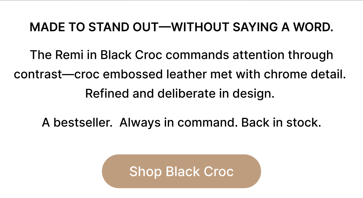 MADE TO STAND OUT—WITHOUT SAYING A WORD. The Remi in Black Croc commands attention through contrast—croc embossed leather met with chrome detail.  Refined and deliberate in design.   A bestseller.  Always in command. Back in stock. Shop Black Croc