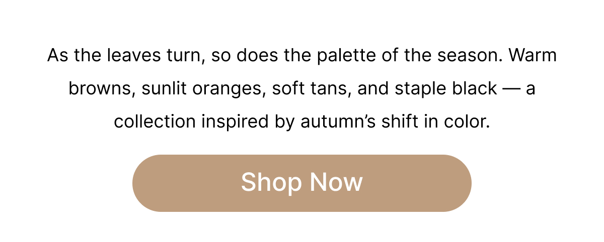 As the leaves turn, so does the palette of the season. Warm browns, sunlit oranges, soft tans and staple black—a collection inspired by autumn's shift in color. Shop Now