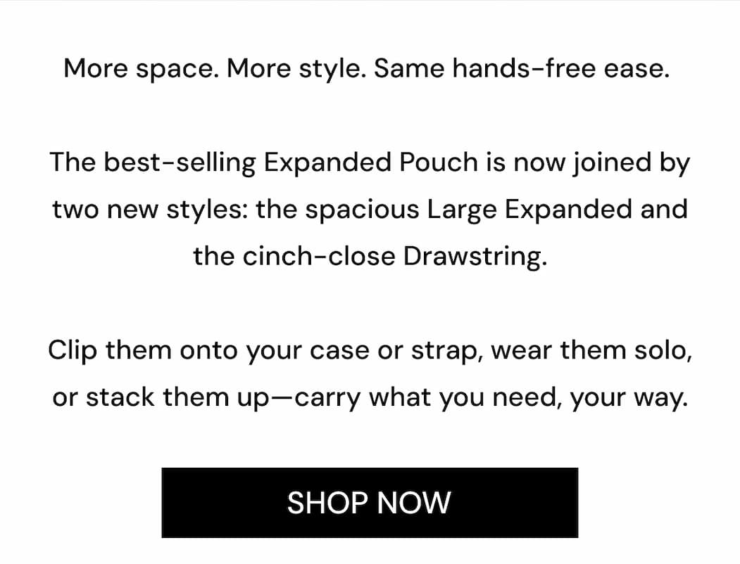 More space. More style. Same hands-free ease.  The best-selling Expanded Pouch is now joined by two new styles: the spacious Large Expanded and the cinch-close Drawstring.  Clip them onto your case or strap, wear them solo, or stack them up—carry what you need, your way. SHOP NOW