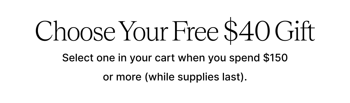 Choose Your Free $40 Gift Select one in your cart when you spend $150 or more (while supplies last).