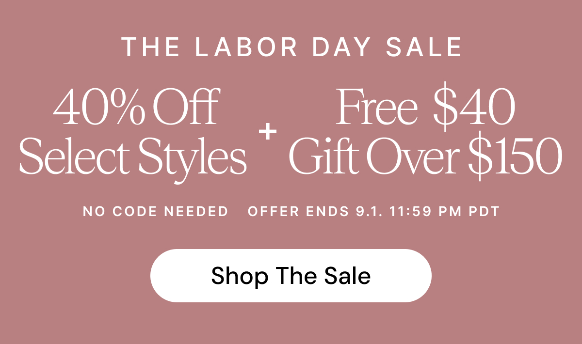 The Labor Day Sale  40% Off Select Styles + Free $40 Gift Over $150   NO CODE NEEDED OFFER ENDS 9.1 11:59 PM PDT Shop The Sale