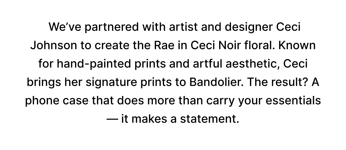 We partnered with artist and designer Ceci Johnson to create the Rae in Ceci Noir floral. Known for hand-painted prints and artful aesthetic, Ceci brings her signature prints to Bandolier. The result? A phone case that does more than carry your essentials—it makes a statement.