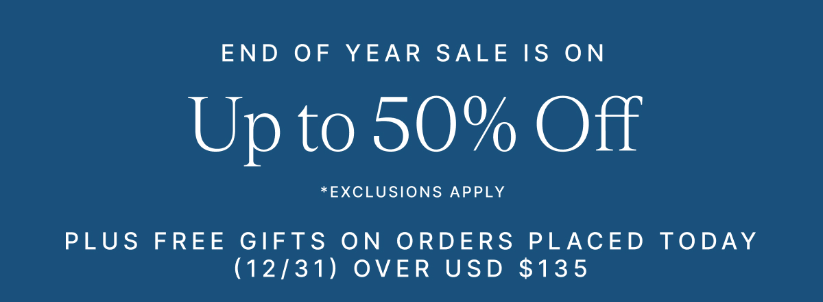END OF YEAR SALE IS ON Upto 50% Off *EXCLUSIONS APPLY PLUS FREE GIFTS ON ORDERS PLACED TODAY (12/31) OVER USD $135
