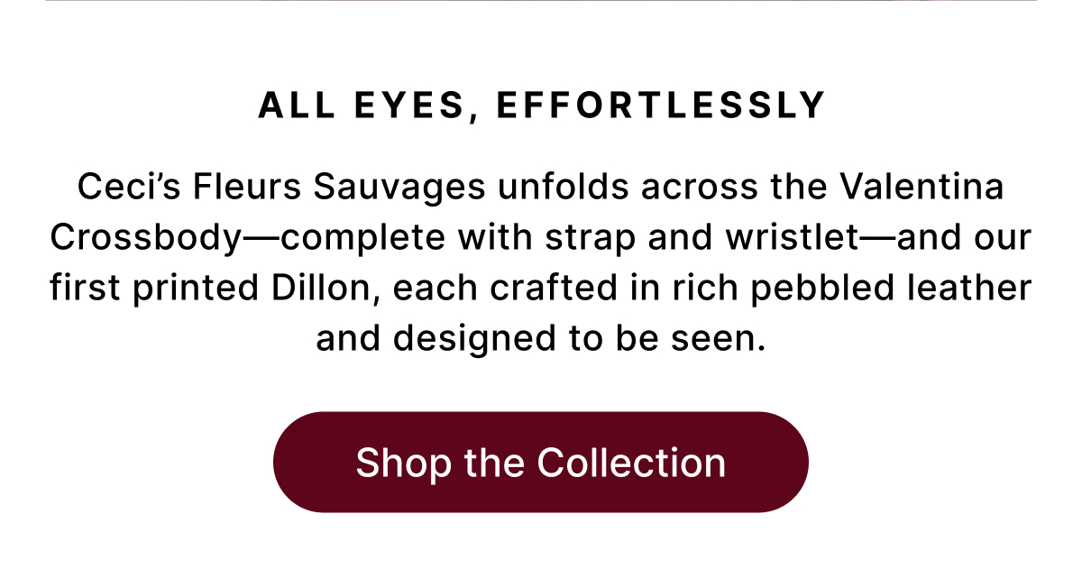 ALL EYES, EFFORTLESSLY Ceci's Fleurs Sauvages unfolds across the Valentina Crossbody—complete with strap and wristlet—and our first printed Dillon, each crafted in rich pebbled leather and designed to be seen. Shop the Collection