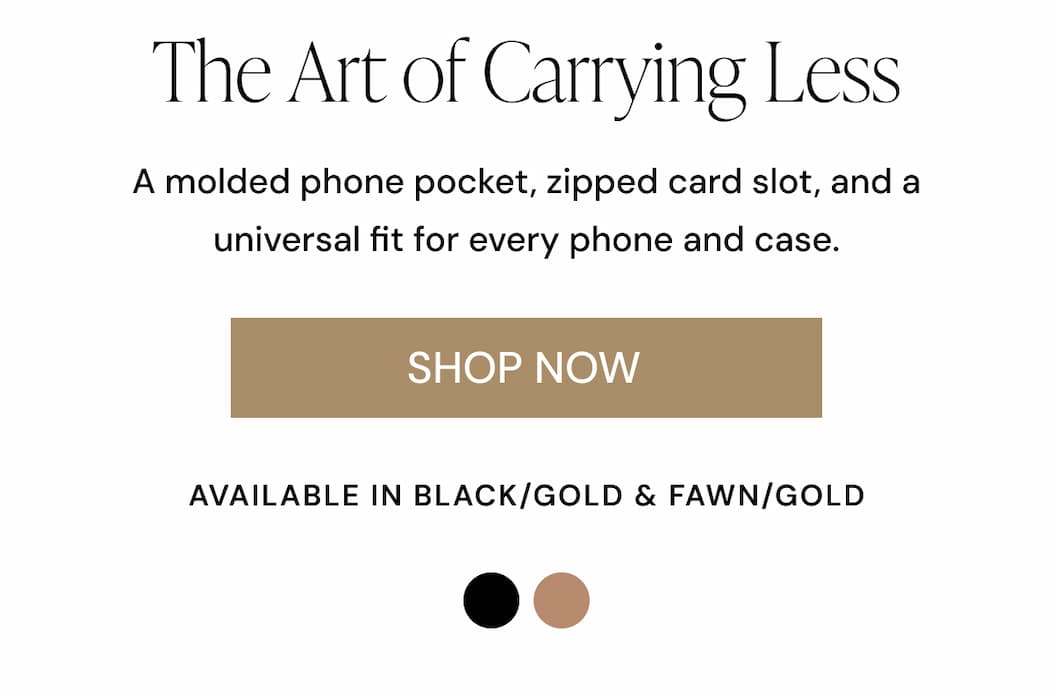The Art of Carrying Less A molded phone pocket, zipped card slot, and a universal fit for every phone and case. SHOP NOW AVAILABLE IN BLACK/GOLD & FAWN/GOLD