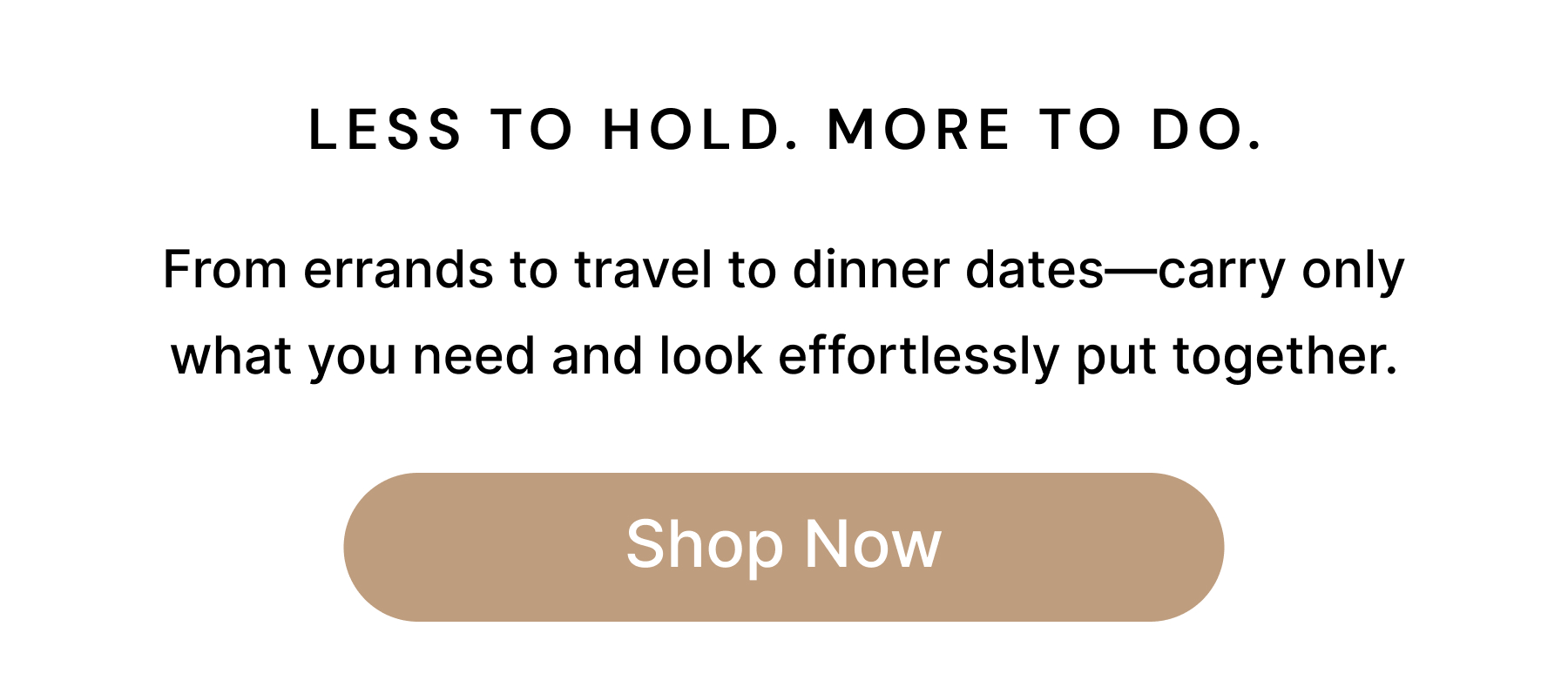 LESS TO HOLD. MORE TO DO. From errands to travel to dinner dates—carry only what you need and look effortlessly put together. Shop Now