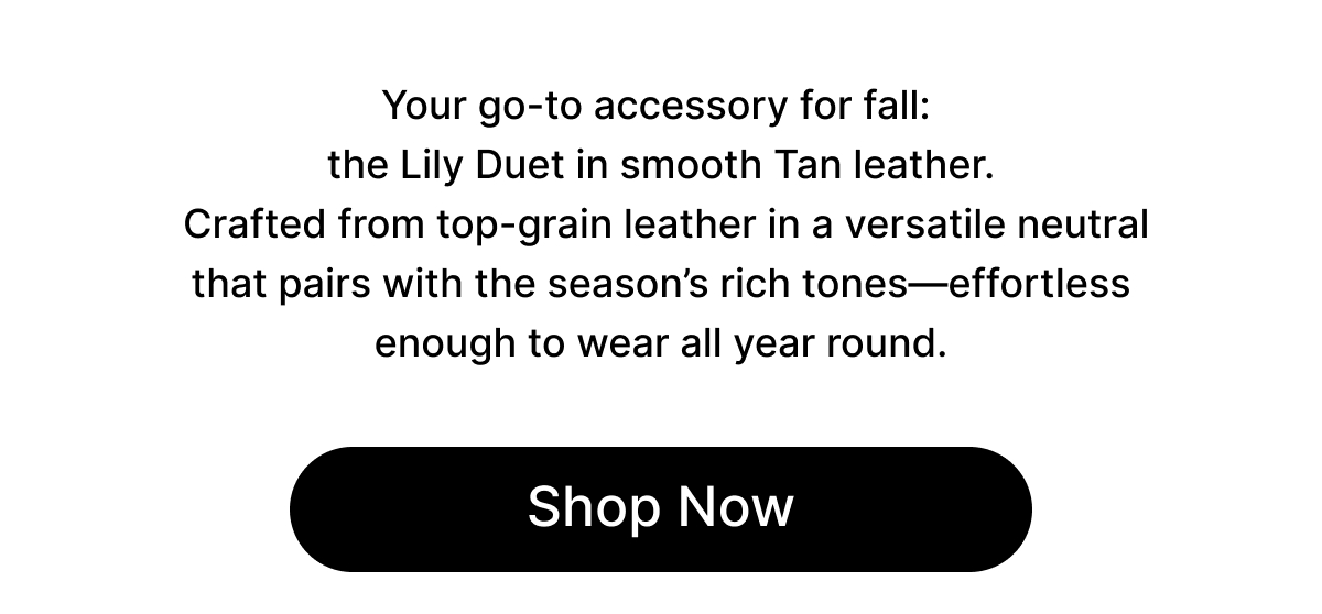 Your go-to accessory for fall: the Lily Duet in smooth Tan leather. Crafted from top-grain leather in a versatile neutral that pairs with the season's rich tones—effortless enough to wear all year round. Shop Now