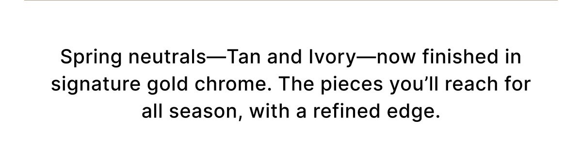 Spring neutrals—Tan and Ivory—now finished in signature gold chrome. The pieces you'll reach for all season, with a refined edge.