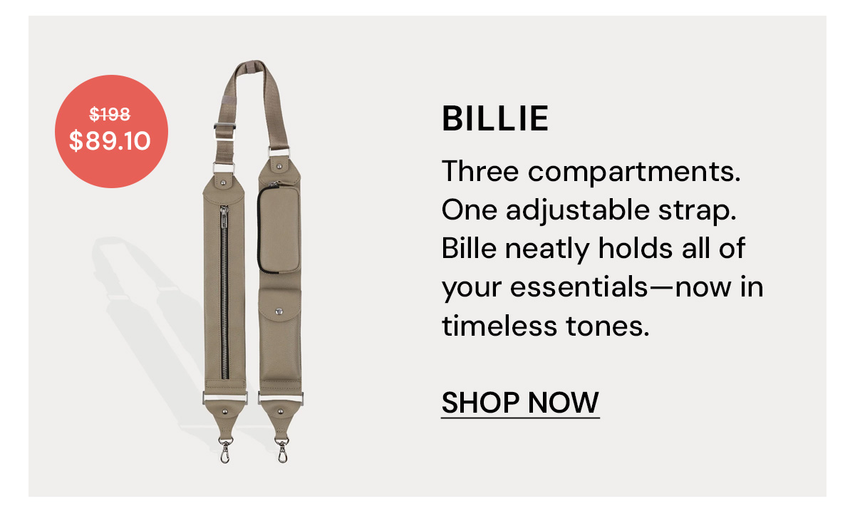 Billie $89.10 $198 Three compartments. One adjustable strap. Bille neatly holds all of your essentials—now in timeless tones. SHOP NOW