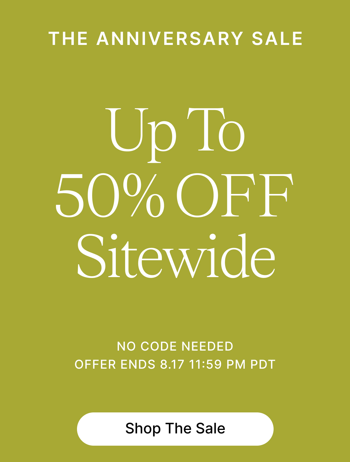 THE ANNIVERSARY SALE Up To 50% OFF Sitewide NO CODE NEEDED OFFER ENDS 8.17 11:59 PM PDT Shop The Sale