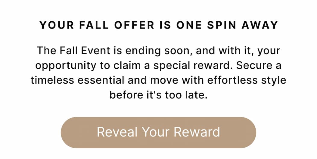 YOUR FALL OFFER IS ONE SPIN AWAY Your style upgrade won't wait. The Fall Event is ending soon, and with it, your opportunity to claim a special reward. Secure a timeless essential and move with effortless style before it's too late. Reveal Your Reward
