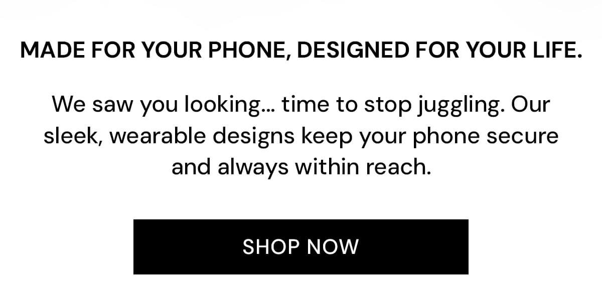 Made for your phone, designed for your life.  We saw you looking... time to stop juggling. Our sleek, wearable designs keep your phone secure and always within reach.