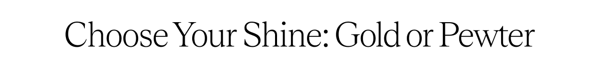 Choose Your Shine: Gold or Pewter