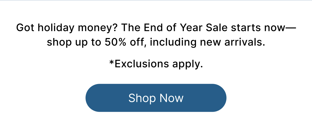 Got holiday money? The End of Year Sale starts now—shop up to 50% off, including new arrivals.  *Exclusions apply. Shop Now