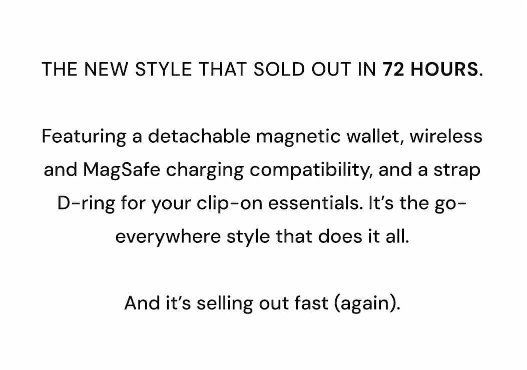 THE NEW STYLE THAT SOLD OUT IN 72 HOURS.  Featuring a detachable magnetic wallet, wireless and MagSafe charging compatibility, and a strap D-ring for your clip-on essentials. It's the go-everywhere style that does it all.   And it's selling out fast (again). 