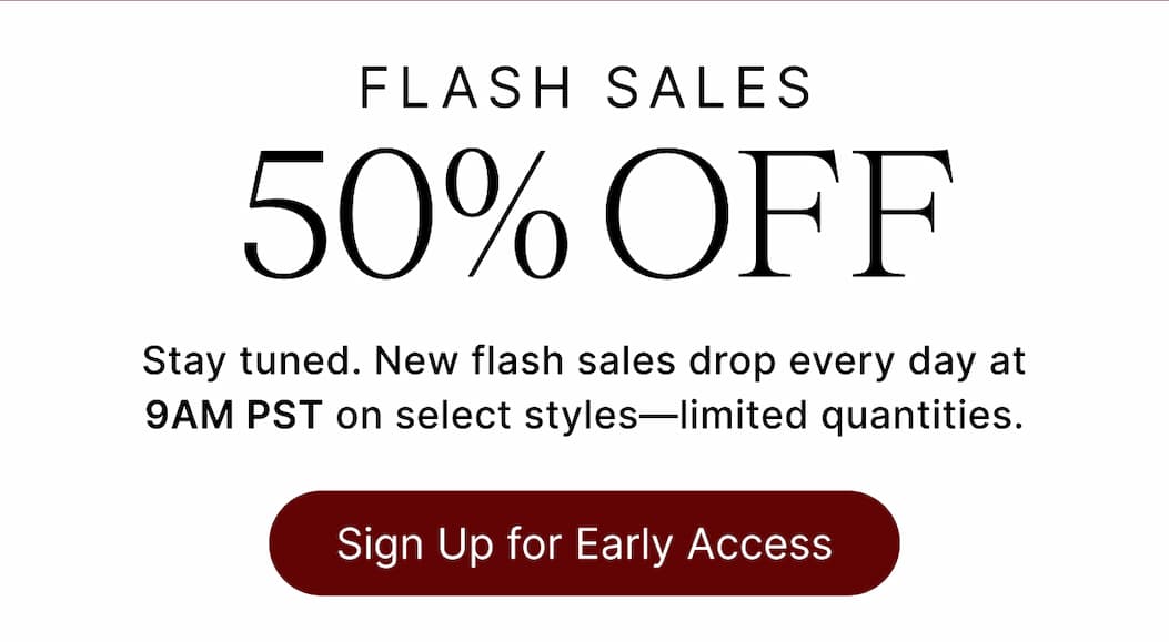 FLASH SALES 50% OFF Stay tuned. New flash sales drop every day at 9AM PST on select styles - limited quantities. Sign Up for Early Acces