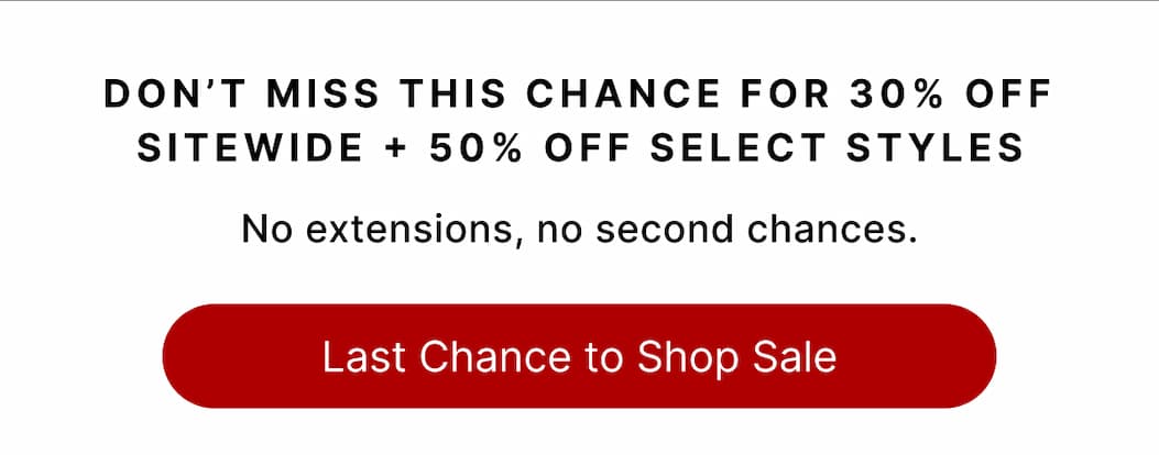 DON'T MISS THIS CHANCE FOR 30% OFF SITEWIDE + 50% OFF SELECT STYLES Last Chance to Shop Sale