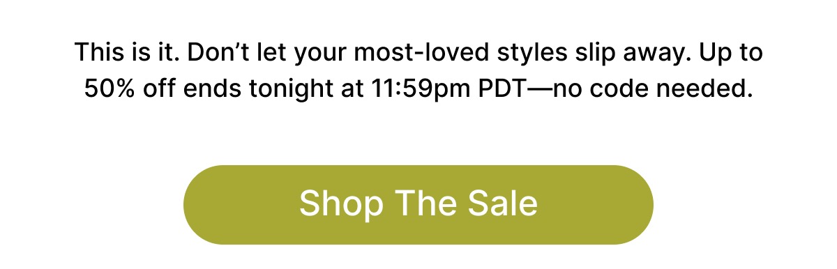 Our best-selling styles are almost sold out.  This is it. Don't let your most-loved styles slip away. Up to 50% off ends tonight at 11:59pm PDT—no code needed. Shop The Sale
