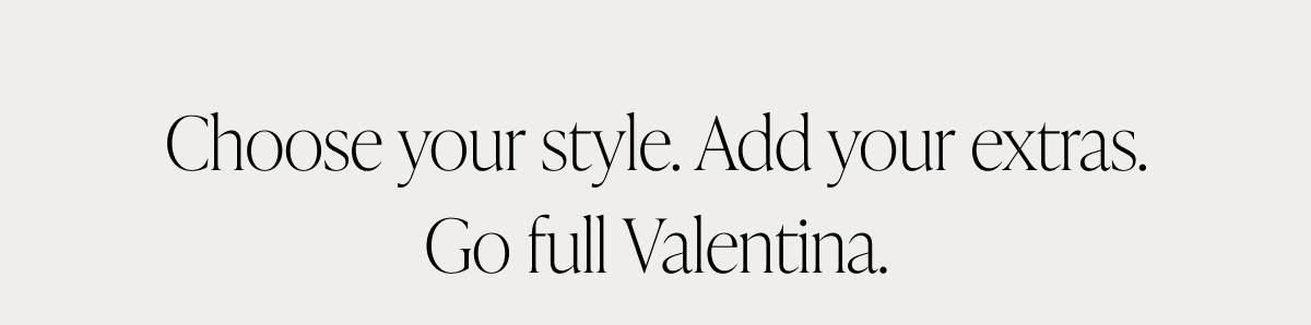 Choose Your Style. Add Your Extras. Go Full Valentina.