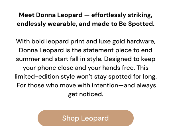 Meet Donna Leopard — effortlessly striking, endlessly wearable, and made to Be Spotted.  With bold leopard print and luxe gold hardware, Donna Leopard is the statement piece to end summer and start fall in style. Designed to keep your phone close and your hands free. This limited-edition style won't stay spotted for long. For those who move with intention—and always get noticed. Shop Leopard