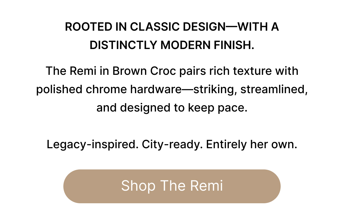 ROOTTED IN CLASSIC DESIGN-WITH A DISTINCTLY MODERN FINISH. The Remi in Brown Croc pairs rich texture with polished chrome hardware—striking, streamlined, and designed to keep pace.   Legacy-inspired. City-ready. Entirely her own. Shop The Remi