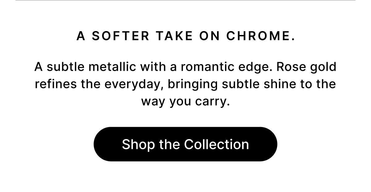A SOFTER TAKE ON CHROME A subtle metallic with a romantic edge. Rose gold refines the everyday, bringing subtle shine to the way you carry. Shop the Collection